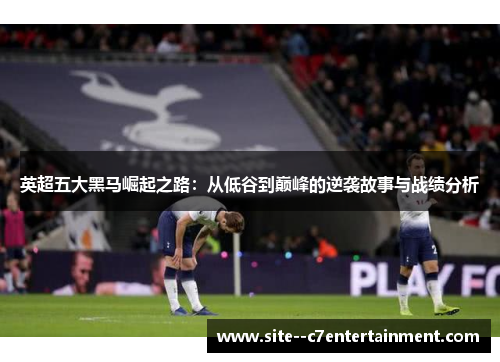 英超五大黑马崛起之路：从低谷到巅峰的逆袭故事与战绩分析
