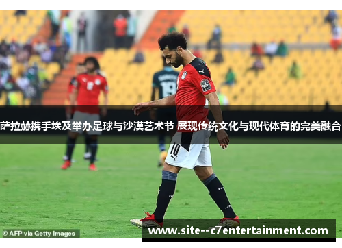 萨拉赫携手埃及举办足球与沙漠艺术节 展现传统文化与现代体育的完美融合
