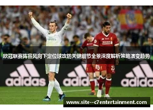 欧冠联赛阵容风向下定位球攻防关键细节全景深度解析策略演变趋势