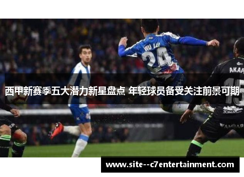 西甲新赛季五大潜力新星盘点 年轻球员备受关注前景可期