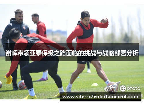 谢晖带领亚泰保级之路面临的挑战与战略部署分析 谢晖带领亚泰保级之路面临的挑战与战略部署分析