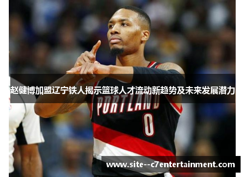 赵健博加盟辽宁铁人揭示篮球人才流动新趋势及未来发展潜力 赵健博加盟辽宁铁人揭示篮球人才流动新趋势及未来发展潜力