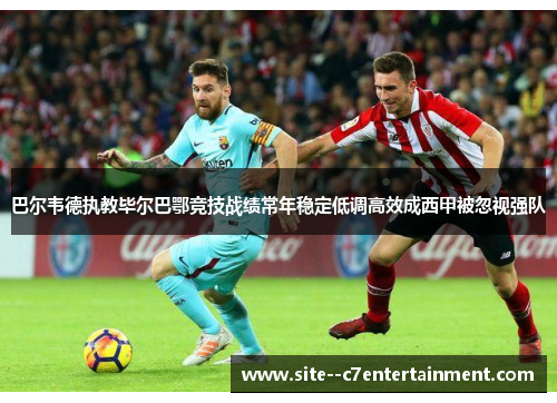 巴尔韦德执教毕尔巴鄂竞技战绩常年稳定低调高效成西甲被忽视强队