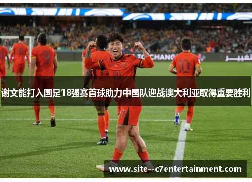 谢文能打入国足18强赛首球助力中国队迎战澳大利亚取得重要胜利 谢文能打入国足18强赛首球助力中国队迎战澳大利亚取得重要胜利