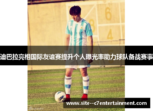 迪巴拉亮相国际友谊赛提升个人曝光率助力球队备战赛事