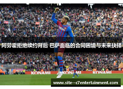 阿劳霍拒绝续约背后 巴萨面临的合同困境与未来抉择