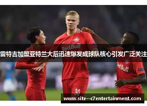 雷特吉加盟亚特兰大后迅速爆发成球队核心引发广泛关注
