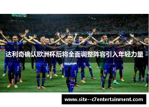 达利奇确认欧洲杯后将全面调整阵容引入年轻力量 达利奇确认欧洲杯后将全面调整阵容引入年轻力量