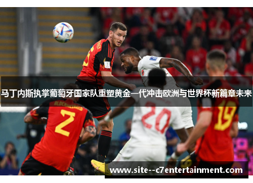 马丁内斯执掌葡萄牙国家队重塑黄金一代冲击欧洲与世界杯新篇章未来